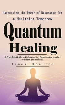 Quantum Healing: Harnessing the Power of Resonance for a Healthier Tomorrow - A Complete Guide to Understanding Quantum Approaches to Health and Wellness