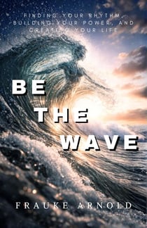 Be The Wave — Finding Your Rhythm, Building Your Power,  And Creating Your Life - BE