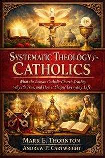 Systematic Theology for Catholics: What the Roman Catholic Church Teaches, Why It’s True, and How It Shapes Everyday Life