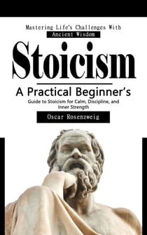 Stoicism: Mastering Life’s Challenges With Ancient Wisdom - A Practical Beginner’s Guide to Stoicism for Calm, Discipline, and Inner Strength