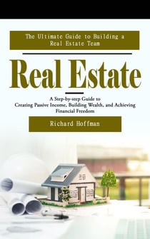 Real Estate: The Ultimate Guide to Building a Real Estate Team - (A Step-by-step Guide to Creating Passive Income, Building Wealth, and Achieving Financial Freedom)