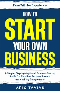 How to Start Your Own Business: A Simple, Step-by-Step Small Business Startup Guide for First-Time Business Owners and Aspiring Entrepreneurs — Even With No Experience