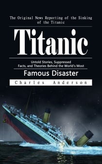 Titanic: The Original News Reporting of the Sinking of the Titanic - Untold Stories, Suppressed Facts, and Theories Behind the World’s Most Famous Disaster