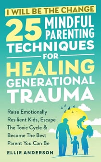 I Will Be The Change - 25 Mindful Parenting Techniques For Healing Generational Trauma