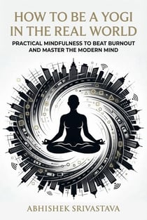 How to Be a Yogi in the Real World: Practical Mindfulness to Beat Burnout and Master the Modern Mind