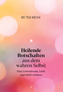 Heilende Botschaften aus dem wahren Selbst - Pure Lebensfreude, Liebe und Glück erfahren