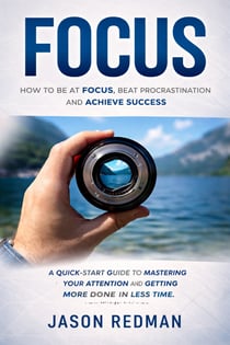 Focus: How to Be at Focus, Beat Procrastination and Achieve Success - A Quick-start Guide to Mastering Your Attention and Getting More Done in Less Time