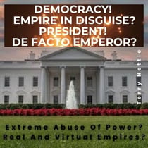 Democracy! Empire In Disguise? President! De Facto Emperor?: Extreme Abuse Of Power? Real And Virtual Empires?