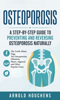 Osteoporosis: A Step-by-step Guide to Preventing and Reversing Osteoporosis Naturally - The Truth About Yoga for Osteoporosis, Vibration Plates, Algaecal and Other Popular Fixes