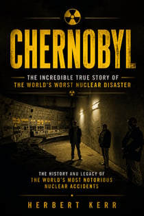 Chernobyl: The Incredible True Story of the World's Worst Nuclear Disaster - The History and Legacy of the World’s Most Notorious Nuclear Accidents