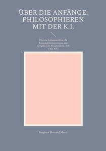Über die Anfänge: Philosophieren mit der K.I. - Über das Anfangsproblem, die Existenzdimension Gottes und Aenigmatische Religiösität (2., verb. u. erg.Aufl.)