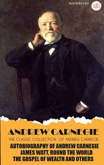 The Classic Collection of Andrew Carnegie. Illustrated - Autobiography of Andrew Carnegie, James Watt, Round the World, The Gospel of Wealth and Others