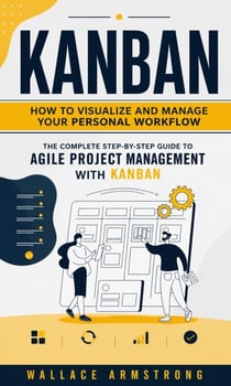 Kanban: How to Visualize and Manage Your Personal Workflow - The Complete Step-by-step Guide to Agile Project Management With Kanban