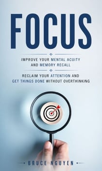Focus: Improve Your Mental Acuity and Memory Recall - Reclaim Your Attention and Get Things Done Without Overthinking