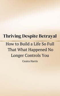 Thriving Despite Betrayal: How to Build a Life So Full That What Happened No Longer Controls You