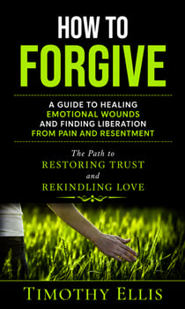 How to Forgive: A Guide to Healing Emotional Wounds and Finding Liberation from Pain and Resentment - The Path to Restoring Trust and Rekindling Love