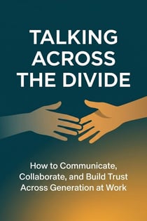 Talking Across the Divide How to Communicate, Collaborate, and Build Trust Across Every Generation at Work