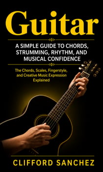 Guitar: A Simple Guide to Chords, Strumming, Rhythm, and Musical Confidence - Chords, Scales, Finger style, and Creative Music Expression Explained