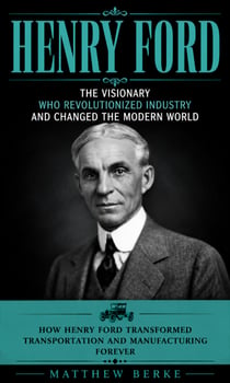 Henry Ford: The Visionary WHO Revolutionized Industry and Changed the Modern World - How Henry Ford Transformed Transportation and Manufacturing Forever