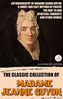 The Classic Collection of Madame Jeanne Guyon. Illustrated Edition - Autobiography of Madame Jeanne Guyon, A Short and Easy Method of Prayer, The Way to God, Spiritual Torrents, and Other Works
