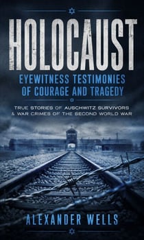 Holocaust: Eyewitness Testimonies of Courage and Tragedy - True Stories of Auschwitz Survivors & War Crimes of the Second World War