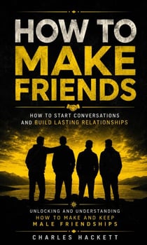 How to Make Friends: How to Start Conversations and Build Lasting Relationships - Unlocking and Understanding How to Make and Keep Male Friendships