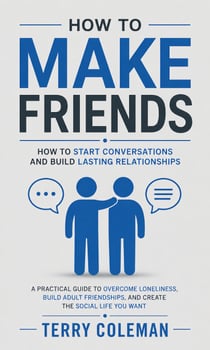 How to Make Friends: How to Start Conversations and Build Lasting Relationships - A Practical Guide to Overcome Loneliness, Build Adult Friendships, and Create the Social Life You Want