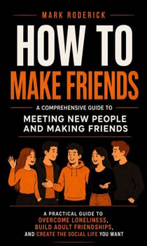 How to Make Friends: A Comprehensive Guide to Meeting New People and Making Friend - A Practical Guide to Overcome Loneliness, Build Adult Friendships, and Create the Social Life You Want
