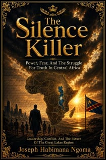 The Silence Killer: Power, Fear, and the Struggle for Truth in Central Africa : Leadership, Conflict, and the Future of the Great Lakes Region