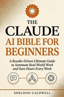 THE CLAUDE AI BIBLE FOR BEGINNERS - A Results-Driven Ultimate Guide to Automate Real-World Work and Save Hours Every Week