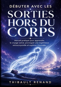Débuter avec les sorties hors du corps. Manuel pratique pour apprendre le voyage astral - Développez votre spiritualité, provoquez une expérience extracorporelle et explorez l invisible.