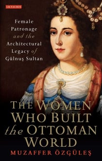 The Women Who Built the Ottoman World - Female Patronage and the Architectural Legacy of Gulnus Sultan
