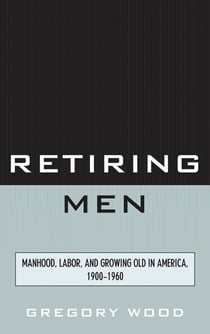 Retiring Men - Manhood, Labor, and Growing Old in America, 1900-1960