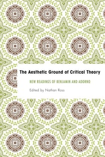 The Aesthetic Ground of Critical Theory - New Readings of Benjamin and Adorno
