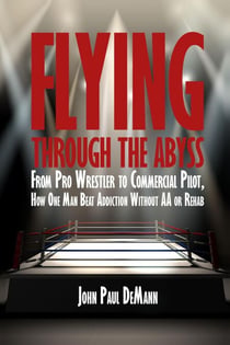 Flying Through the Abyss: From Pro Wrestler to Commercial Pilot, How One Man Beat Addiction without AA or Rehab
