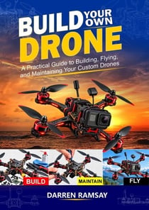 Build Your Own Drone: A Practical Guide to Building, Flying and Maintaining Your Custom Drones