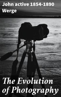The Evolution of Photography - With a Chronological Record of Discoveries, Inventions, Etc., Contributions to Photographic Literature, and Personal Reminescences Extending over Forty Years