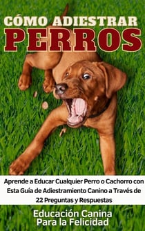 Cómo Adiestrar Perros Aprende a Educar Cualquier Perro o Cachorro con Esta Guía de Adiestramiento Canino a Través de 22 Preguntas y Respuestas
