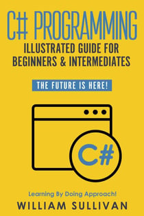 C# Programming Illustrated Guide For Beginners & Intermediates: The Future Is Here! Learning By Doing Approach