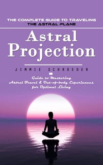 Astral Projection: The Complete Guide to Traveling the Astral Plane (Guide to Mastering Astral Travel &amp; Out-of-body Experiences for Optimal Living)