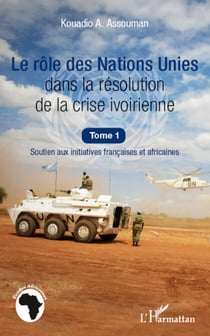 Le rôle des Nations Unies dans la résolution de la crise ivoirienne (Tome 1) - Soutien aux initiatives françaises et africaines