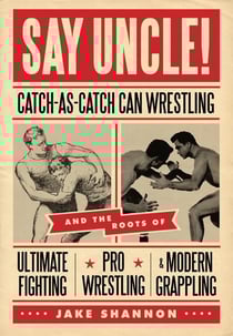 Say Uncle! - ?Catch-As-Catch-Can and the Roots of Mixed Martial Arts, Pro Wrestling, and Modern Grappling