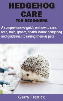 HEDGEHOG CARE FOR BEGINNERS - A comprehensive guide on how to care, feed, train, groom, health, house hedgehog and guidelines to raising them as pets