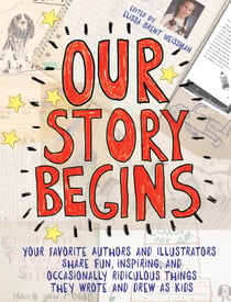 Our Story Begins - Your Favorite Authors and Illustrators Share Fun, Inspiring, and Occasionally Ridiculous Things They Wrote and Drew as Kids