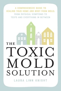 The Toxic Mold Solution - A Comprehensive Guide to Healing Your Home and Body from Mold: From Physical Symptoms to Tests and Everything in Between