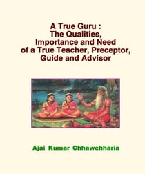 A True Guru: The Qualities, Importance and Need of a True Teacher, Preceptor, Guide and Advisor