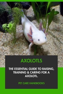 Axolotls: The Essential Guide to Raising, Training &amp; Caring for An Axolotl.