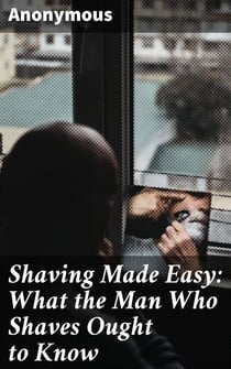 Shaving Made Easy: What the Man Who Shaves Ought to Know - The Ultimate Guide to Achieving a Perfect Shave