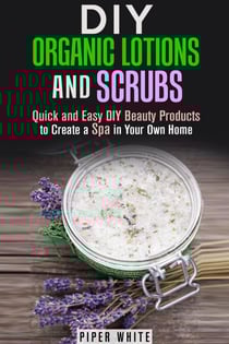 DIY Organic Lotions and Scrubs: Quick and Easy DIY Beauty Products to Create a Spa in Your Own Home - Body Care