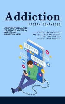 Addiction: Prevent Relapse to Start Living a Mentally Healthy Life (A Guide for the Addict and the Family and Friends That Love Them and Support Their Recovery)